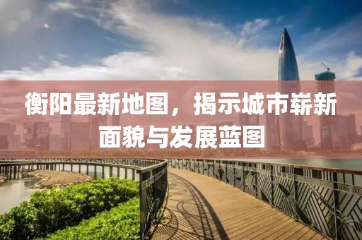 衡阳最新地图，揭示城市崭新面貌与发展蓝图