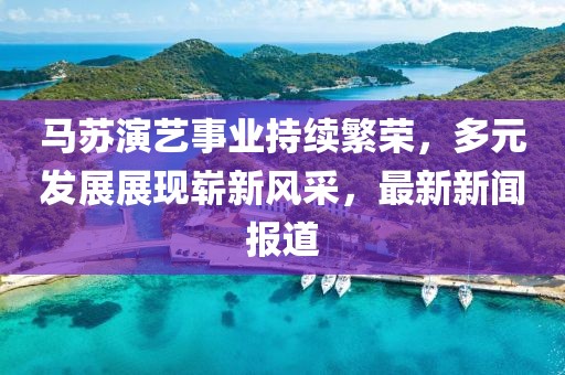 马苏演艺事业持续繁荣，多元发展展现崭新风采，最新新闻报道