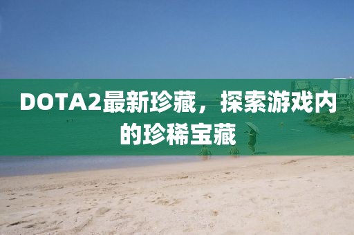 DOTA2最新珍藏，探索游戏内的珍稀宝藏