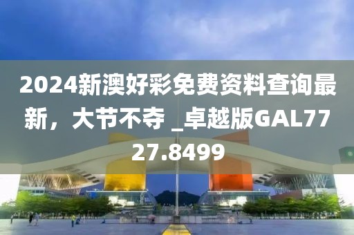 2024新澳好彩免费资料查询最新，大节不夺 _卓越版GAL7727.8499