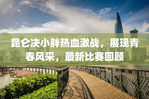 昆仑决小胖热血激战，展现青春风采，最新比赛回顾
