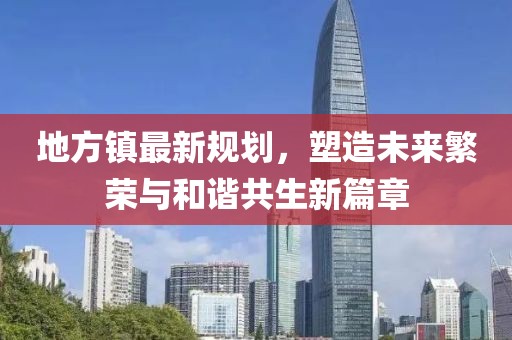 地方镇最新规划，塑造未来繁荣与和谐共生新篇章