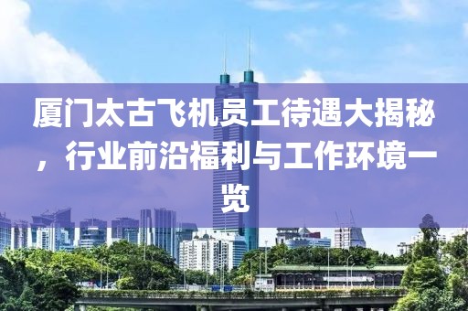厦门太古飞机员工待遇大揭秘，行业前沿福利与工作环境一览