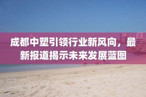 成都中塑引领行业新风向，最新报道揭示未来发展蓝图