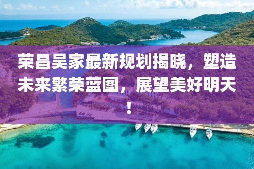 荣昌吴家最新规划揭晓，塑造未来繁荣蓝图，展望美好明天！