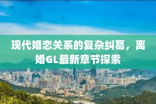 现代婚恋关系的复杂纠葛，离婚GL最新章节探索