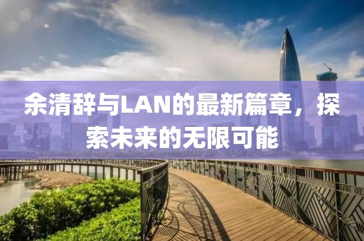 余清辞与LAN的最新篇章，探索未来的无限可能