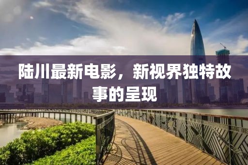陆川最新电影，新视界独特故事的呈现