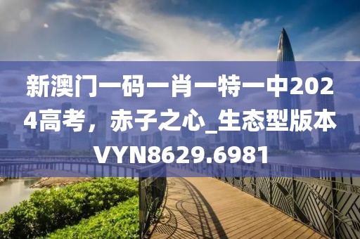 新澳门一码一肖一特一中2024高考，赤子之心_生态型版本VYN8629.6981