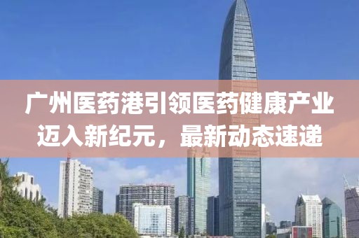 广州医药港引领医药健康产业迈入新纪元，最新动态速递