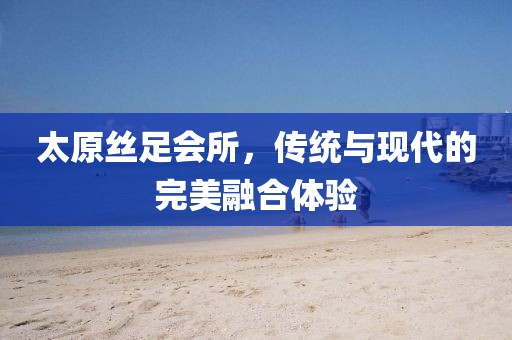 太原丝足会所，传统与现代的完美融合体验