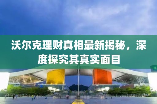 沃尔克理财真相最新揭秘，深度探究其真实面目