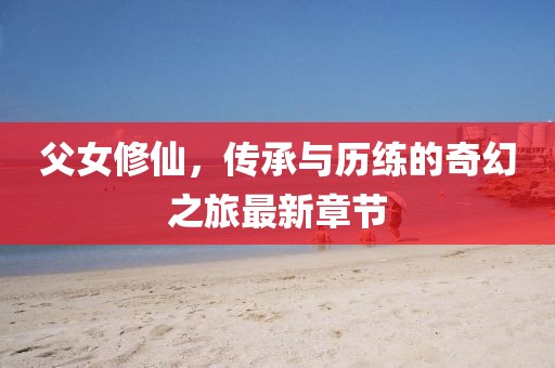 父女修仙，传承与历练的奇幻之旅最新章节