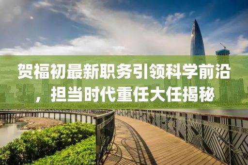 贺福初最新职务引领科学前沿，担当时代重任大任揭秘