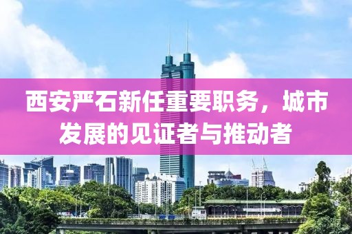 西安严石新任重要职务，城市发展的见证者与推动者