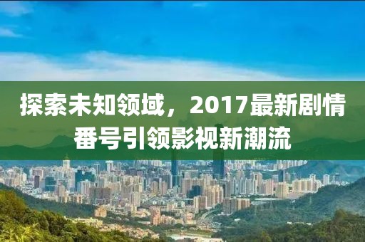 探索未知领域，2017最新剧情番号引领影视新潮流