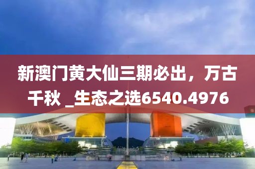 新澳门黄大仙三期必出，万古千秋 _生态之选6540.4976