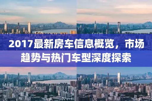 2017最新房车信息概览，市场趋势与热门车型深度探索
