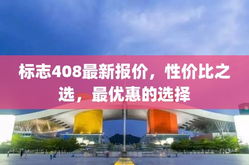 标志408最新报价，性价比之选，最优惠的选择