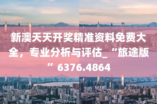 新澳天天开奖精准资料免费大全，专业分析与评估_“旅途版”6376.4864