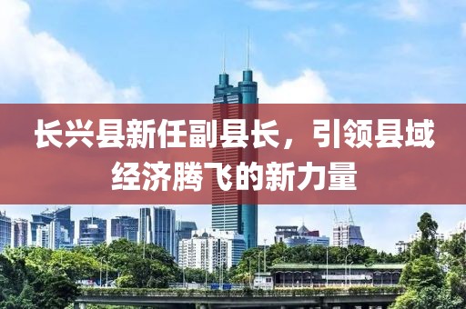 长兴县新任副县长，引领县域经济腾飞的新力量