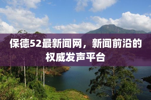 保德52最新闻网，新闻前沿的权威发声平台