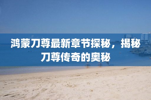 鸿蒙刀尊最新章节探秘，揭秘刀尊传奇的奥秘