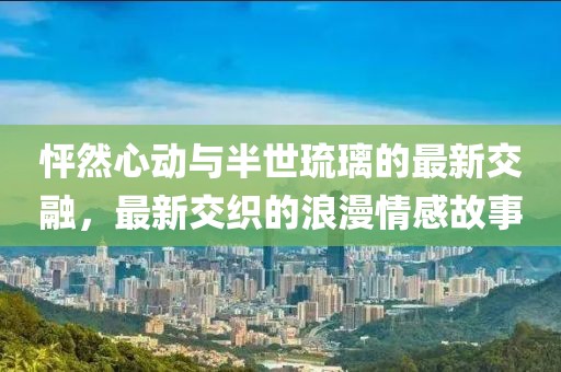 怦然心动与半世琉璃的最新交融，最新交织的浪漫情感故事