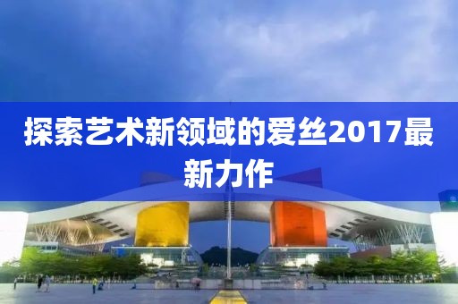 探索艺术新领域的爱丝2017最新力作
