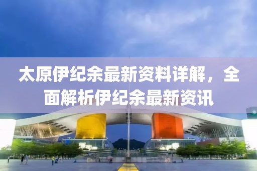 太原伊纪余最新资料详解，全面解析伊纪余最新资讯