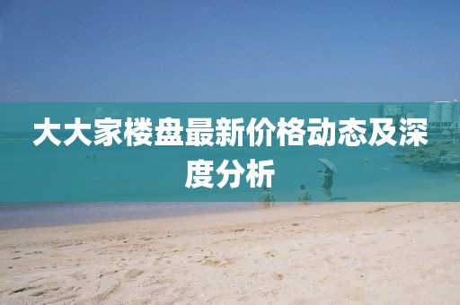 大大家楼盘最新价格动态及深度分析