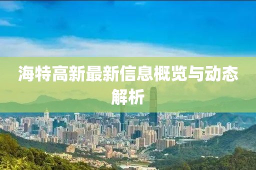 海特高新最新信息概览与动态解析