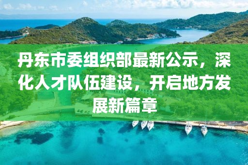 丹东市委组织部最新公示，深化人才队伍建设，开启地方发展新篇章