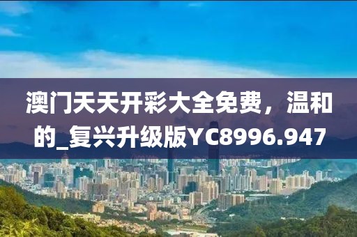 澳门天天开彩大全免费，温和的_复兴升级版YC8996.947