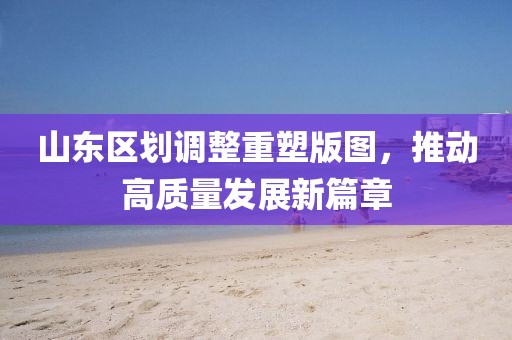 山东区划调整重塑版图，推动高质量发展新篇章