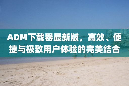 ADM下载器最新版，高效、便捷与极致用户体验的完美结合
