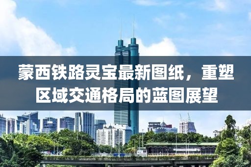 蒙西铁路灵宝最新图纸，重塑区域交通格局的蓝图展望