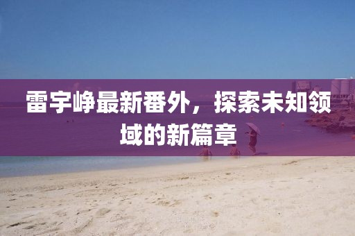 雷宇峥最新番外，探索未知领域的新篇章