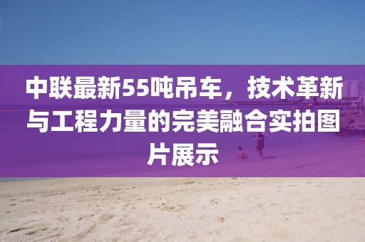 中联最新55吨吊车，技术革新与工程力量的完美融合实拍图片展示