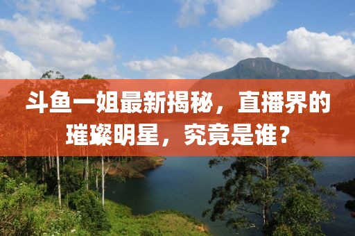 斗鱼一姐最新揭秘，直播界的璀璨明星，究竟是谁？