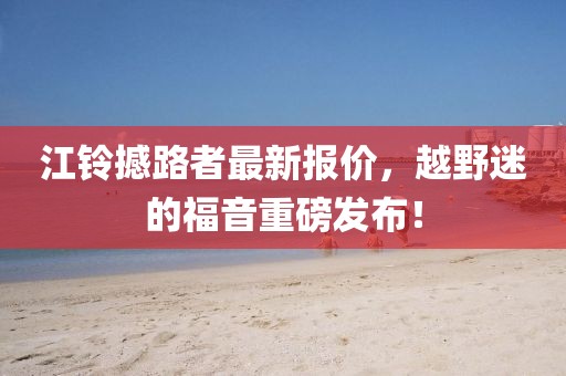 江铃撼路者最新报价，越野迷的福音重磅发布！