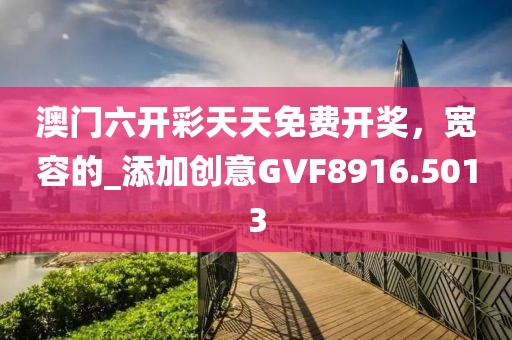 澳门六开彩天天免费开奖，宽容的_添加创意GVF8916.5013