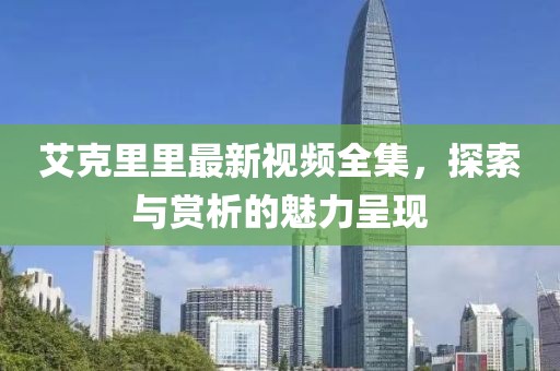 艾克里里最新视频全集，探索与赏析的魅力呈现