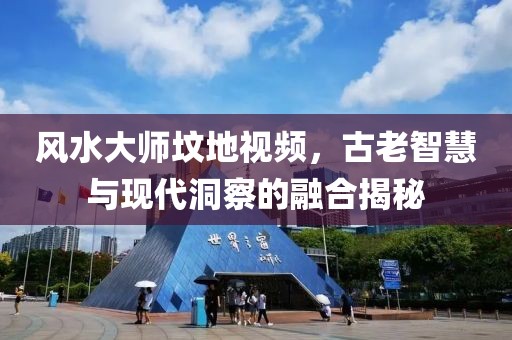 风水大师坟地视频，古老智慧与现代洞察的融合揭秘