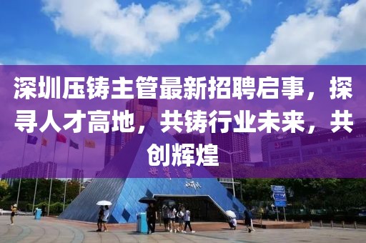 深圳压铸主管最新招聘启事，探寻人才高地，共铸行业未来，共创辉煌