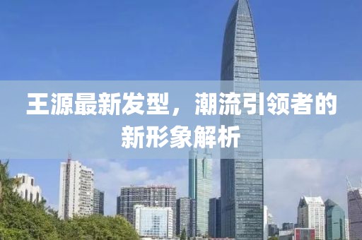王源最新发型，潮流引领者的新形象解析