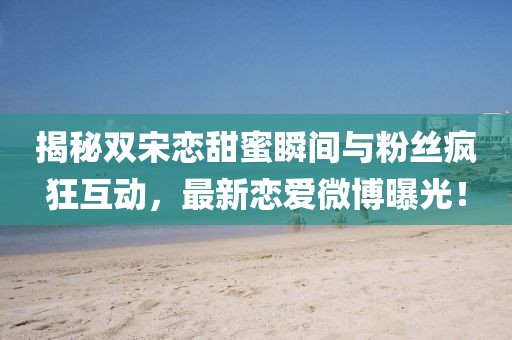 揭秘双宋恋甜蜜瞬间与粉丝疯狂互动，最新恋爱微博曝光！