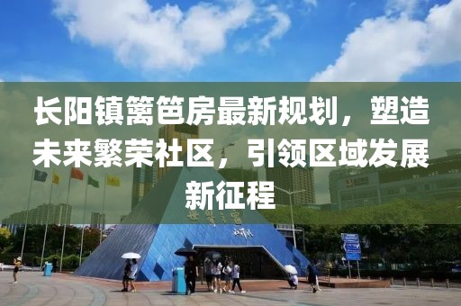 长阳镇篱笆房最新规划，塑造未来繁荣社区，引领区域发展新征程