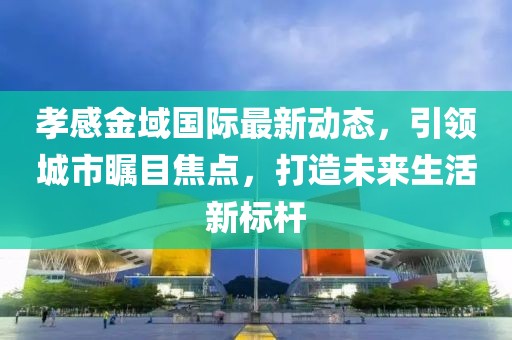 孝感金域国际最新动态，引领城市瞩目焦点，打造未来生活新标杆