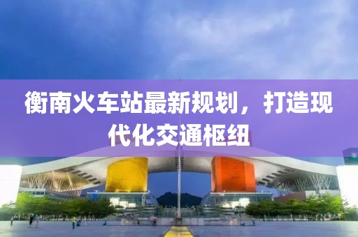衡南火车站最新规划，打造现代化交通枢纽